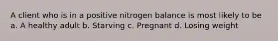 A client who is in a positive nitrogen balance is most likely to be a. A healthy adult b. Starving c. Pregnant d. Losing weight