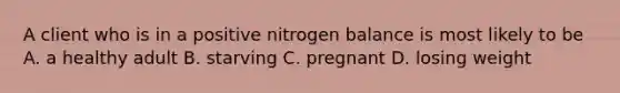 A client who is in a positive nitrogen balance is most likely to be A. a healthy adult B. starving C. pregnant D. losing weight