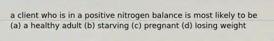 a client who is in a positive nitrogen balance is most likely to be (a) a healthy adult (b) starving (c) pregnant (d) losing weight