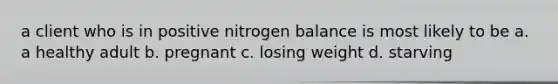 a client who is in positive nitrogen balance is most likely to be a. a healthy adult b. pregnant c. losing weight d. starving