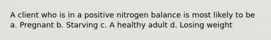 A client who is in a positive nitrogen balance is most likely to be a. Pregnant b. Starving c. A healthy adult d. Losing weight