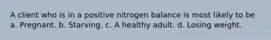 A client who is in a positive nitrogen balance is most likely to be a. Pregnant. b. Starving. c. A healthy adult. d. Losing weight.