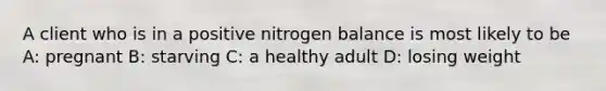 A client who is in a positive nitrogen balance is most likely to be A: pregnant B: starving C: a healthy adult D: losing weight