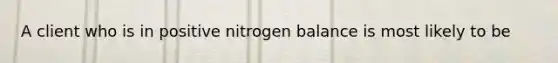 A client who is in positive nitrogen balance is most likely to be