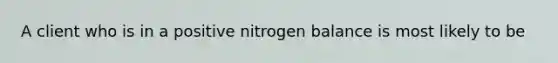 A client who is in a positive nitrogen balance is most likely to be