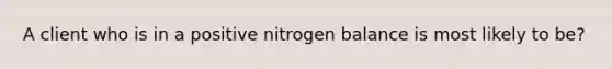 A client who is in a positive nitrogen balance is most likely to be?