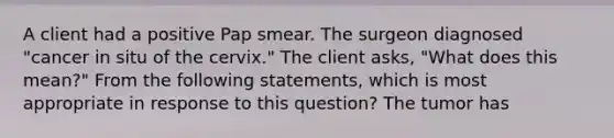 A client had a positive Pap smear. The surgeon diagnosed "cancer in situ of the cervix." The client asks, "What does this mean?" From the following statements, which is most appropriate in response to this question? The tumor has