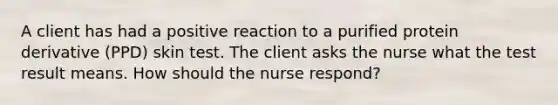 A client has had a positive reaction to a purified protein derivative (PPD) skin test. The client asks the nurse what the test result means. How should the nurse respond?