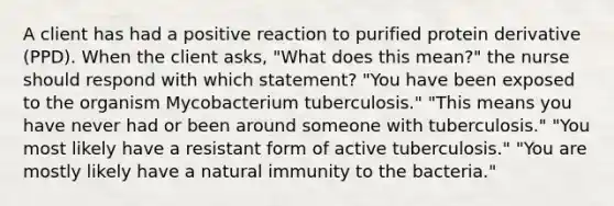 A client has had a positive reaction to purified protein derivative (PPD). When the client asks, "What does this mean?" the nurse should respond with which statement? "You have been exposed to the organism Mycobacterium tuberculosis." "This means you have never had or been around someone with tuberculosis." "You most likely have a resistant form of active tuberculosis." "You are mostly likely have a natural immunity to the bacteria."