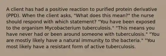 A client has had a positive reaction to purified protein derivative (PPD). When the client asks, "What does this mean?" the nurse should respond with which statement? "You have been exposed to the organism Mycobacterium tuberculosis." "This means you have never had or been around someone with tuberculosis." "You are mostly likely have a natural immunity to the bacteria." "You most likely have a resistant form of active tuberculosis.