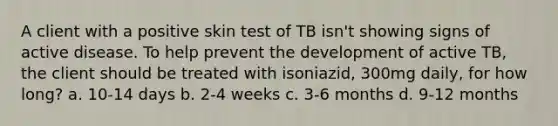 A client with a positive skin test of TB isn't showing signs of active disease. To help prevent the development of active TB, the client should be treated with isoniazid, 300mg daily, for how long? a. 10-14 days b. 2-4 weeks c. 3-6 months d. 9-12 months