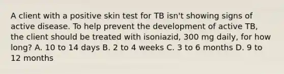 A client with a positive skin test for TB isn't showing signs of active disease. To help prevent the development of active TB, the client should be treated with isoniazid, 300 mg daily, for how long? A. 10 to 14 days B. 2 to 4 weeks C. 3 to 6 months D. 9 to 12 months