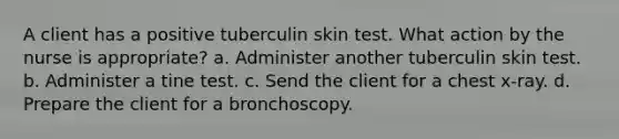 A client has a positive tuberculin skin test. What action by the nurse is appropriate? a. Administer another tuberculin skin test. b. Administer a tine test. c. Send the client for a chest x-ray. d. Prepare the client for a bronchoscopy.