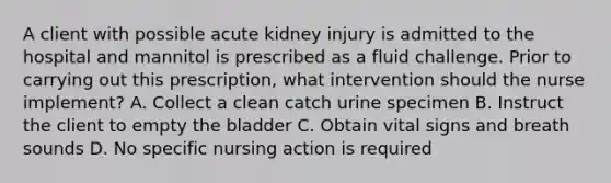 A client with possible acute kidney injury is admitted to the hospital and mannitol is prescribed as a fluid challenge. Prior to carrying out this prescription, what intervention should the nurse implement? A. Collect a clean catch urine specimen B. Instruct the client to empty the bladder C. Obtain vital signs and breath sounds D. No specific nursing action is required