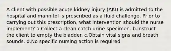 A client with possible acute kidney injury (AKI) is admitted to the hospital and mannitol is prescribed as a fluid challenge. Prior to carrying out this prescription, what intervention should the nurse implement? a.Collect a clean catch urine specimen. b.Instruct the client to empty the bladder. c.Obtain vital signs and breath sounds. d.No specific nursing action is required