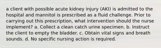 a client with possible acute kidney injury (AKI) is admitted to the hospital and mannitol is prescribed as a fluid challenge. Prior to carrying out this prescription, what intervention should the nurse implement? a. Collect a clean catch urine specimen. b. Instruct the client to empty the bladder. c. Obtain vital signs and breath sounds. d. No specific nursing action is required.