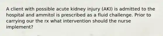 A client with possible acute kidney injury (AKI) is admitted to the hospital and ammitol is prescribed as a fluid challenge. Prior to carrying our the rx what intervention should the nurse implement?