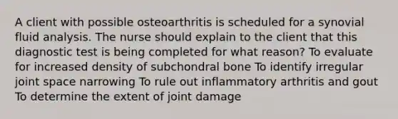 A client with possible osteoarthritis is scheduled for a synovial fluid analysis. The nurse should explain to the client that this diagnostic test is being completed for what​ reason? To evaluate for increased density of subchondral bone To identify irregular joint space narrowing To rule out inflammatory arthritis and gout To determine the extent of joint damage