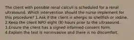 The client with possible renal calculi is scheduled for a renal ultrasound. Which intervention should the nurse implement for this procedure? 1.Ask if the client is allergic to shellﬁsh or iodine. 2.Keep the client NPO eight (8) hours prior to the ultrasound. 3.Ensure the client has a signed informed consent form. 4.Explain the test is noninvasive and there is no discomfort.