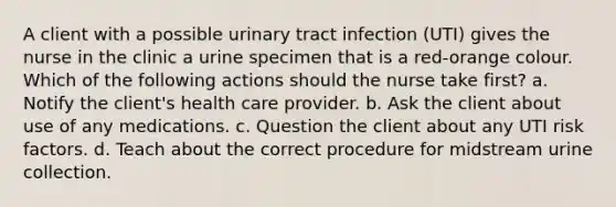 A client with a possible urinary tract infection (UTI) gives the nurse in the clinic a urine specimen that is a red-orange colour. Which of the following actions should the nurse take first? a. Notify the client's health care provider. b. Ask the client about use of any medications. c. Question the client about any UTI risk factors. d. Teach about the correct procedure for midstream urine collection.