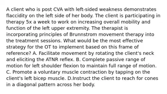 A client who is post CVA with left-sided weakness demonstrates flaccidity on the left side of her body. The client is participating in therapy 5x a week to work on increasing overall mobility and function of the left upper extremity. The therapist is incorporating principles of Brunnstrom movement therapy into the treatment sessions. What would be the most effective strategy for the OT to implement based on this frame of reference? A. Facilitate movement by rotating the client's neck and eliciting the ATNR reflex. B. Complete passive range of motion for left shoulder flexion to maintain full range of motion. C. Promote a voluntary muscle contraction by tapping on the client's left bicep muscle. D.Instruct the client to reach for cones in a diagonal pattern across her body.