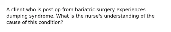 A client who is post op from bariatric surgery experiences dumping syndrome. What is the nurse's understanding of the cause of this condition?