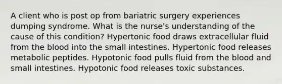 A client who is post op from bariatric surgery experiences dumping syndrome. What is the nurse's understanding of the cause of this condition? Hypertonic food draws extracellular fluid from the blood into the small intestines. Hypertonic food releases metabolic peptides. Hypotonic food pulls fluid from the blood and small intestines. Hypotonic food releases toxic substances.