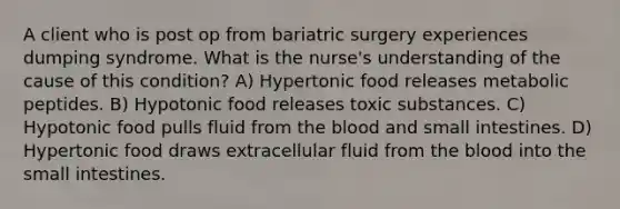 A client who is post op from bariatric surgery experiences dumping syndrome. What is the nurse's understanding of the cause of this condition? A) Hypertonic food releases metabolic peptides. B) Hypotonic food releases toxic substances. C) Hypotonic food pulls fluid from the blood and small intestines. D) Hypertonic food draws extracellular fluid from the blood into the small intestines.