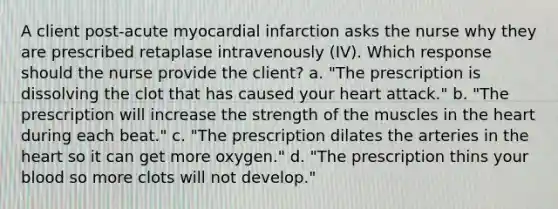 A client post-acute myocardial infarction asks the nurse why they are prescribed retaplase intravenously (IV). Which response should the nurse provide the client? a. "The prescription is dissolving the clot that has caused your heart attack." b. "The prescription will increase the strength of the muscles in the heart during each beat." c. "The prescription dilates the arteries in the heart so it can get more oxygen." d. "The prescription thins your blood so more clots will not develop."