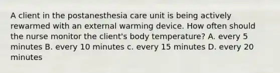 A client in the postanesthesia care unit is being actively rewarmed with an external warming device. How often should the nurse monitor the client's body temperature? A. every 5 minutes B. every 10 minutes c. every 15 minutes D. every 20 minutes