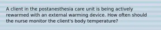 A client in the postanesthesia care unit is being actively rewarmed with an external warming device. How often should the nurse monitor the client's body temperature?