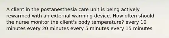 A client in the postanesthesia care unit is being actively rewarmed with an external warming device. How often should the nurse monitor the client's body temperature? every 10 minutes every 20 minutes every 5 minutes every 15 minutes