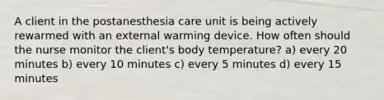 A client in the postanesthesia care unit is being actively rewarmed with an external warming device. How often should the nurse monitor the client's body temperature? a) every 20 minutes b) every 10 minutes c) every 5 minutes d) every 15 minutes