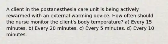 A client in the postanesthesia care unit is being actively rewarmed with an external warming device. How often should the nurse monitor the client's body temperature? a) Every 15 minutes. b) Every 20 minutes. c) Every 5 minutes. d) Every 10 minutes.