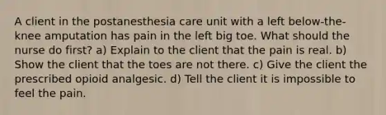 A client in the postanesthesia care unit with a left below-the-knee amputation has pain in the left big toe. What should the nurse do first? a) Explain to the client that the pain is real. b) Show the client that the toes are not there. c) Give the client the prescribed opioid analgesic. d) Tell the client it is impossible to feel the pain.