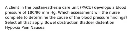 A client in the postanesthesia care unit (PACU) develops a blood pressure of 180/90 mm Hg. Which assessment will the nurse complete to determine the cause of the blood pressure findings? Select all that apply. Bowel obstruction Bladder distention Hypoxia Pain Nausea