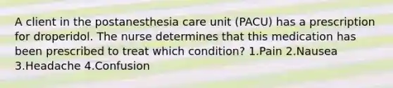 A client in the postanesthesia care unit (PACU) has a prescription for droperidol. The nurse determines that this medication has been prescribed to treat which condition? 1.Pain 2.Nausea 3.Headache 4.Confusion