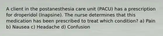 A client in the postanesthesia care unit (PACU) has a prescription for droperidol (Inapsine). The nurse determines that this medication has been prescribed to treat which condition? a) Pain b) Nausea c) Headache d) Confusion