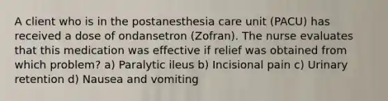 A client who is in the postanesthesia care unit (PACU) has received a dose of ondansetron (Zofran). The nurse evaluates that this medication was effective if relief was obtained from which problem? a) Paralytic ileus b) Incisional pain c) Urinary retention d) Nausea and vomiting