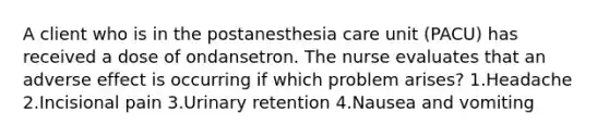 A client who is in the postanesthesia care unit (PACU) has received a dose of ondansetron. The nurse evaluates that an adverse effect is occurring if which problem arises? 1.Headache 2.Incisional pain 3.Urinary retention 4.Nausea and vomiting