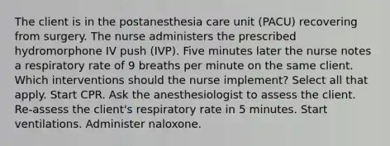 The client is in the postanesthesia care unit (PACU) recovering from surgery. The nurse administers the prescribed hydromorphone IV push (IVP). Five minutes later the nurse notes a respiratory rate of 9 breaths per minute on the same client. Which interventions should the nurse implement? Select all that apply. Start CPR. Ask the anesthesiologist to assess the client. Re-assess the client's respiratory rate in 5 minutes. Start ventilations. Administer naloxone.