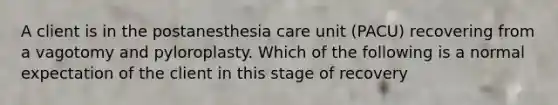 A client is in the postanesthesia care unit (PACU) recovering from a vagotomy and pyloroplasty. Which of the following is a normal expectation of the client in this stage of recovery