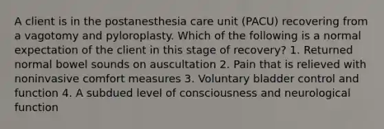 A client is in the postanesthesia care unit (PACU) recovering from a vagotomy and pyloroplasty. Which of the following is a normal expectation of the client in this stage of recovery? 1. Returned normal bowel sounds on auscultation 2. Pain that is relieved with noninvasive comfort measures 3. Voluntary bladder control and function 4. A subdued level of consciousness and neurological function