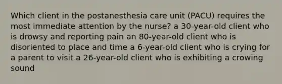 Which client in the postanesthesia care unit (PACU) requires the most immediate attention by the nurse? a 30-year-old client who is drowsy and reporting pain an 80-year-old client who is disoriented to place and time a 6-year-old client who is crying for a parent to visit a 26-year-old client who is exhibiting a crowing sound