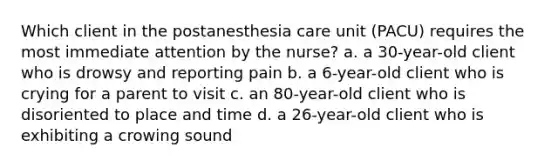 Which client in the postanesthesia care unit (PACU) requires the most immediate attention by the nurse? a. a 30-year-old client who is drowsy and reporting pain b. a 6-year-old client who is crying for a parent to visit c. an 80-year-old client who is disoriented to place and time d. a 26-year-old client who is exhibiting a crowing sound