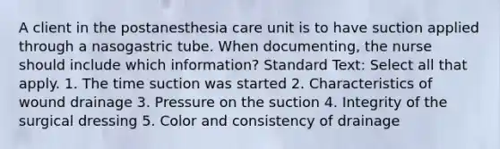 A client in the postanesthesia care unit is to have suction applied through a nasogastric tube. When documenting, the nurse should include which information? Standard Text: Select all that apply. 1. The time suction was started 2. Characteristics of wound drainage 3. Pressure on the suction 4. Integrity of the surgical dressing 5. Color and consistency of drainage