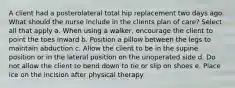 A client had a posterolateral total hip replacement two days ago. What should the nurse include in the clients plan of care? Select all that apply a. When using a walker, encourage the client to point the toes inward b. Position a pillow between the legs to maintain abduction c. Allow the client to be in the supine position or in the lateral position on the unoperated side d. Do not allow the client to bend down to tie or slip on shoes e. Place ice on the incision after physical therapy