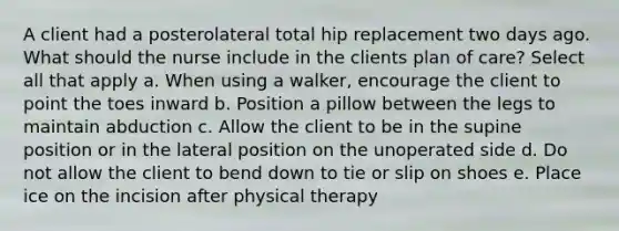 A client had a posterolateral total hip replacement two days ago. What should the nurse include in the clients plan of care? Select all that apply a. When using a walker, encourage the client to point the toes inward b. Position a pillow between the legs to maintain abduction c. Allow the client to be in the supine position or in the lateral position on the unoperated side d. Do not allow the client to bend down to tie or slip on shoes e. Place ice on the incision after physical therapy