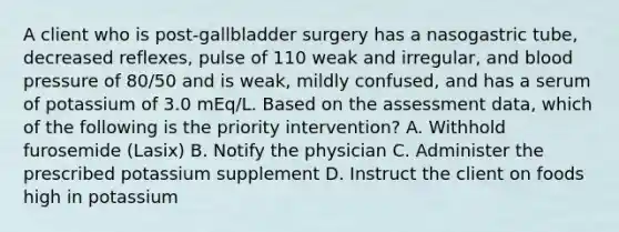 A client who is post-gallbladder surgery has a nasogastric tube, decreased reflexes, pulse of 110 weak and irregular, and blood pressure of 80/50 and is weak, mildly confused, and has a serum of potassium of 3.0 mEq/L. Based on the assessment data, which of the following is the priority intervention? A. Withhold furosemide (Lasix) B. Notify the physician C. Administer the prescribed potassium supplement D. Instruct the client on foods high in potassium