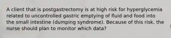 A client that is postgastrectomy is at high risk for hyperglycemia related to uncontrolled gastric emptying of fluid and food into the small intestine (dumping syndrome). Because of this risk, the nurse should plan to monitor which data?